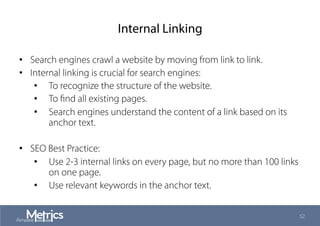 Internal Linking
•  Search engines crawl a website by moving from link to link.
•  Internal linking is crucial for search engines:
•  To recognize the structure of the website.
•  To ﬁnd all existing pages.
•  Search engines understand the content of a link based on its
anchor text.
•  SEO Best Practice:
•  Use 2-3 internal links on every page, but no more than 100 links
on one page.
•  Use relevant keywords in the anchor text.
52
 