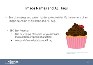 Image Names and ALT Tags
•  Search engines and screen reader software identify the content of an
image based on its ﬁlename and ALT tag.
53
•  SEO Best Practice:
•  Use descriptive ﬁlenames for your images
(no numbers or special characters)
•  Always deﬁne a descriptive ALT tag
http://pixabay.com/en/cupcake-cake-chocolate-
icing-pink-163593/
 