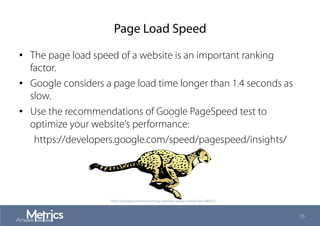 Page Load Speed
•  The page load speed of a website is an important ranking
factor.
•  Google considers a page load time longer than 1.4 seconds as
slow.
•  Use the recommendations of Google PageSpeed test to
optimize your website‘s performance:
https://developers.google.com/speed/pagespeed/insights/
55
http://pixabay.com/en/running-cheetah-speed-animal-fast-48433/
 