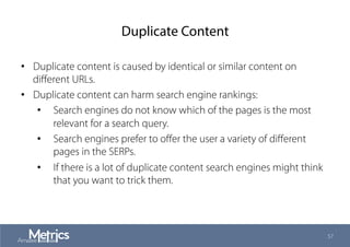 Duplicate Content
•  Duplicate content is caused by identical or similar content on
diﬀerent URLs.
•  Duplicate content can harm search engine rankings:
•  Search engines do not know which of the pages is the most
relevant for a search query.
•  Search engines prefer to oﬀer the user a variety of diﬀerent
pages in the SERPs.
•  If there is a lot of duplicate content search engines might think
that you want to trick them.
57
 