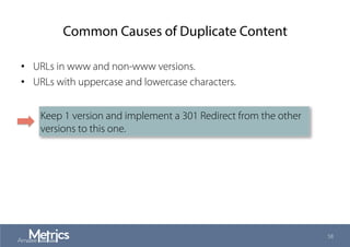 Common Causes of Duplicate Content
•  URLs in www and non-www versions.
•  URLs with uppercase and lowercase characters.
58
Keep 1 version and implement a 301 Redirect from the other
versions to this one.
 
