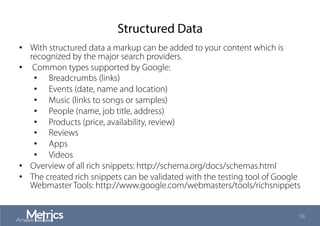 Structured Data
•  With structured data a markup can be added to your content which is
recognized by the major search providers.
•  Common types supported by Google:
•  Breadcrumbs (links)
•  Events (date, name and location)
•  Music (links to songs or samples)
•  People (name, job title, address)
•  Products (price, availability, review)
•  Reviews
•  Apps
•  Videos
•  Overview of all rich snippets: http://schema.org/docs/schemas.html
•  The created rich snippets can be validated with the testing tool of Google
Webmaster Tools: http://www.google.com/webmasters/tools/richsnippets
59
 