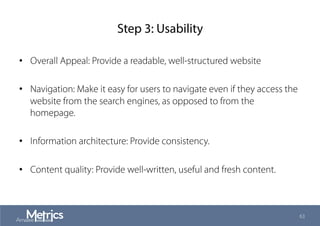 Step 3: Usability
•  Overall Appeal: Provide a readable, well-structured website
•  Navigation: Make it easy for users to navigate even if they access the
website from the search engines, as opposed to from the
homepage.
•  Information architecture: Provide consistency.
•  Content quality: Provide well-written, useful and fresh content.
63
 