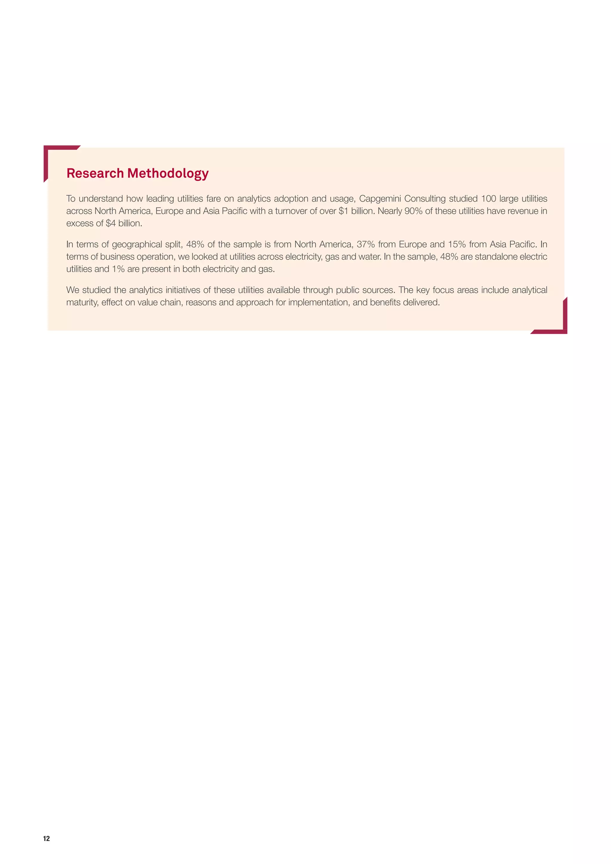 12
Research Methodology
To understand how leading utilities fare on analytics adoption and usage, Capgemini Consulting studied 100 large utilities
across North America, Europe and Asia Pacific with a turnover of over $1 billion. Nearly 90% of these utilities have revenue in
excess of $4 billion.
In terms of geographical split, 48% of the sample is from North America, 37% from Europe and 15% from Asia Pacific. In
terms of business operation, we looked at utilities across electricity, gas and water. In the sample, 48% are standalone electric
utilities and 1% are present in both electricity and gas.
We studied the analytics initiatives of these utilities available through public sources. The key focus areas include analytical
maturity, effect on value chain, reasons and approach for implementation, and benefits delivered.
 