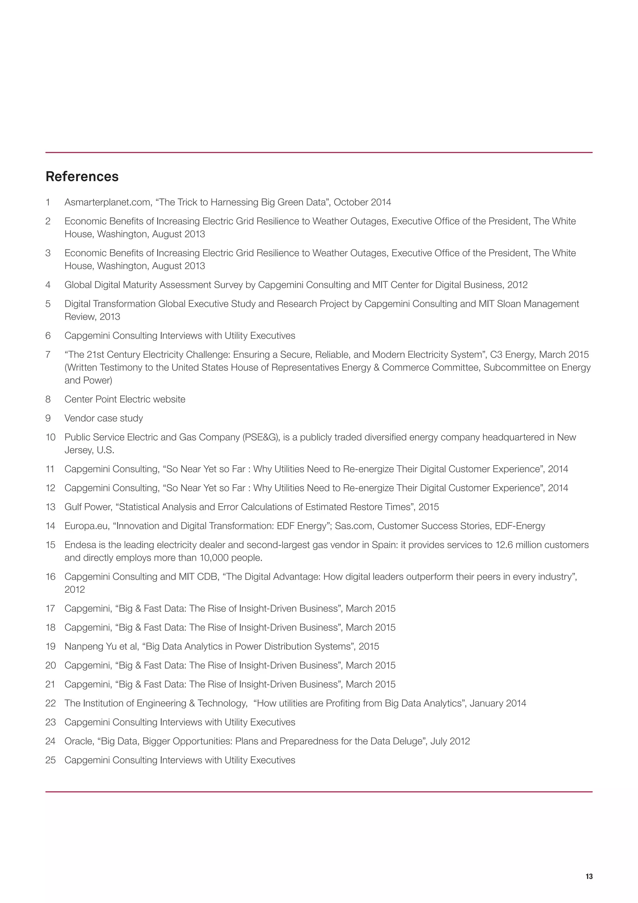 13
1	 Asmarterplanet.com, “The Trick to Harnessing Big Green Data”, October 2014
2	 Economic Benefits of Increasing Electric Grid Resilience to Weather Outages, Executive Office of the President, The White
House, Washington, August 2013
3	 Economic Benefits of Increasing Electric Grid Resilience to Weather Outages, Executive Office of the President, The White
House, Washington, August 2013
4	 Global Digital Maturity Assessment Survey by Capgemini Consulting and MIT Center for Digital Business, 2012
5	 Digital Transformation Global Executive Study and Research Project by Capgemini Consulting and MIT Sloan Management
Review, 2013
6	 Capgemini Consulting Interviews with Utility Executives
7	 “The 21st Century Electricity Challenge: Ensuring a Secure, Reliable, and Modern Electricity System”, C3 Energy, March 2015
(Written Testimony to the United States House of Representatives Energy & Commerce Committee, Subcommittee on Energy
and Power)
8	 Center Point Electric website
9	 Vendor case study
10	 Public Service Electric and Gas Company (PSE&G), is a publicly traded diversified energy company headquartered in New
Jersey, U.S.
11	 Capgemini Consulting, “So Near Yet so Far : Why Utilities Need to Re-energize Their Digital Customer Experience”, 2014
12	 Capgemini Consulting, “So Near Yet so Far : Why Utilities Need to Re-energize Their Digital Customer Experience”, 2014
13	 Gulf Power, “Statistical Analysis and Error Calculations of Estimated Restore Times”, 2015
14	 Europa.eu, “Innovation and Digital Transformation: EDF Energy”; Sas.com, Customer Success Stories, EDF-Energy
15	 Endesa is the leading electricity dealer and second-largest gas vendor in Spain: it provides services to 12.6 million customers
and directly employs more than 10,000 people.
16	 Capgemini Consulting and MIT CDB, “The Digital Advantage: How digital leaders outperform their peers in every industry”,
2012
17	 Capgemini, “Big & Fast Data: The Rise of Insight-Driven Business”, March 2015
18	 Capgemini, “Big & Fast Data: The Rise of Insight-Driven Business”, March 2015
19	 Nanpeng Yu et al, “Big Data Analytics in Power Distribution Systems”, 2015
20	 Capgemini, “Big & Fast Data: The Rise of Insight-Driven Business”, March 2015
21	 Capgemini, “Big & Fast Data: The Rise of Insight-Driven Business”, March 2015
22	 The Institution of Engineering & Technology, “How utilities are Profiting from Big Data Analytics”, January 2014
23	 Capgemini Consulting Interviews with Utility Executives
24	 Oracle, “Big Data, Bigger Opportunities: Plans and Preparedness for the Data Deluge”, July 2012
25	 Capgemini Consulting Interviews with Utility Executives
References
 