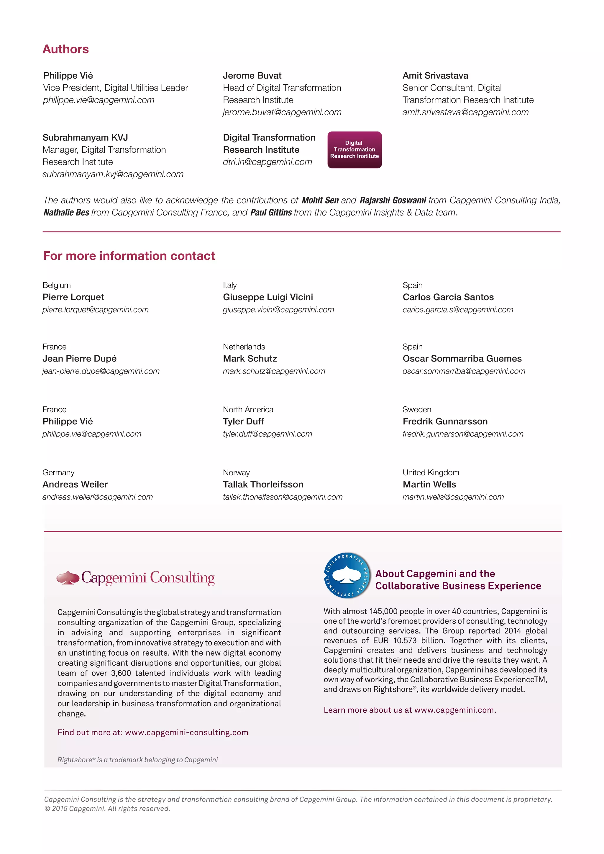 Rightshore®
is a trademark belonging to Capgemini
CapgeminiConsultingistheglobalstrategyandtransformation
consulting organization of the Capgemini Group, specializing
in advising and supporting enterprises in significant
transformation,frominnovativestrategytoexecutionandwith
an unstinting focus on results. With the new digital economy
creating significant disruptions and opportunities, our global
team of over 3,600 talented individuals work with leading
companiesandgovernmentstomasterDigitalTransformation,
drawing on our understanding of the digital economy and
our leadership in business transformation and organizational
change.
Find out more at: www.capgemini-consulting.com
Jerome Buvat
Head of Digital Transformation
Research Institute
jerome.buvat@capgemini.com
Amit Srivastava
Senior Consultant, Digital
Transformation Research Institute
amit.srivastava@capgemini.com
Philippe Vié
Vice President, Digital Utilities Leader
philippe.vie@capgemini.com
Subrahmanyam KVJ
Manager, Digital Transformation
Research Institute
subrahmanyam.kvj@capgemini.com
Authors
For more information contact
Digital Transformation
Research Institute
dtri.in@capgemini.com
With almost 145,000 people in over 40 countries, Capgemini is
one of the world’s foremost providers of consulting, technology
and outsourcing services. The Group reported 2014 global
revenues of EUR 10.573 billion. Together with its clients,
Capgemini creates and delivers business and technology
solutions that fit their needs and drive the results they want. A
deeply multicultural organization, Capgemini has developed its
own way of working, the Collaborative Business ExperienceTM,
and draws on Rightshore®
, its worldwide delivery model.
Learn more about us at www.capgemini.com.
About Capgemini and the
Collaborative Business Experience
Belgium
Pierre Lorquet
pierre.lorquet@capgemini.com
Italy
Giuseppe Luigi Vicini
giuseppe.vicini@capgemini.com
Spain
Carlos Garcia Santos
carlos.garcia.s@capgemini.com
France
Jean Pierre Dupé
jean-pierre.dupe@capgemini.com
Netherlands
Mark Schutz
mark.schutz@capgemini.com
Spain
Oscar Sommarriba Guemes
oscar.sommarriba@capgemini.com
France
Philippe Vié
philippe.vie@capgemini.com
North America
Tyler Duff
tyler.duff@capgemini.com
Sweden
Fredrik Gunnarsson
fredrik.gunnarson@capgemini.com
Germany
Andreas Weiler
andreas.weiler@capgemini.com
Norway
Tallak Thorleifsson
tallak.thorleifsson@capgemini.com
United Kingdom
Martin Wells
martin.wells@capgemini.com
The authors would also like to acknowledge the contributions of Mohit Sen and Rajarshi Goswami from Capgemini Consulting India,
Nathalie Bes from Capgemini Consulting France, and Paul Gittins from the Capgemini Insights & Data team.
Capgemini Consulting is the strategy and transformation consulting brand of Capgemini Group. The information contained in this document is proprietary.
© 2015 Capgemini. All rights reserved.
 