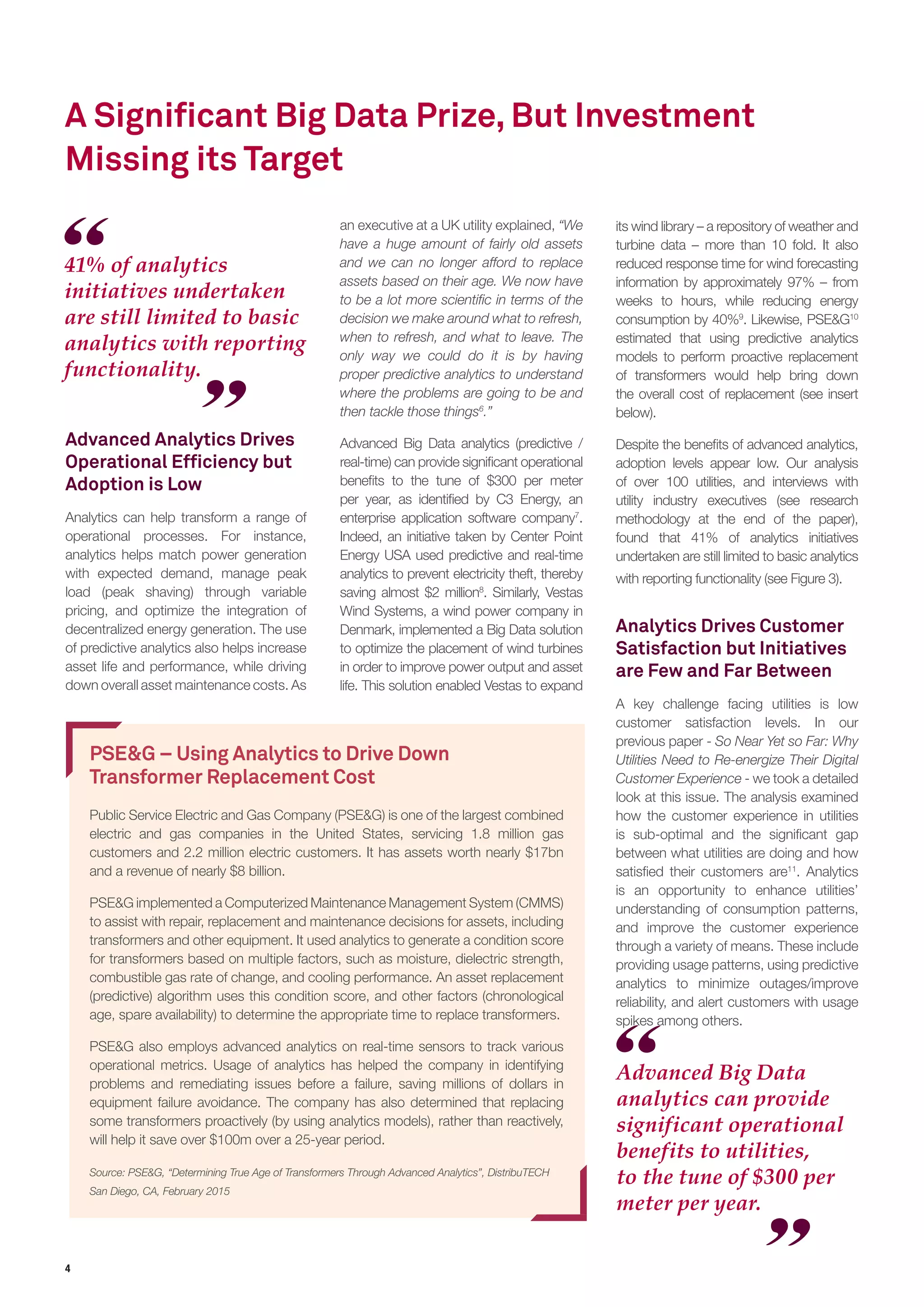 4
A Significant Big Data Prize, But Investment
Missing its Target
Advanced Analytics Drives
Operational Efficiency but
Adoption is Low
Analytics can help transform a range of
operational processes. For instance,
analytics helps match power generation
with expected demand, manage peak
load (peak shaving) through variable
pricing, and optimize the integration of
decentralized energy generation. The use
of predictive analytics also helps increase
asset life and performance, while driving
down overall asset maintenance costs. As
PSE&G – Using Analytics to Drive Down
Transformer Replacement Cost
Public Service Electric and Gas Company (PSE&G) is one of the largest combined
electric and gas companies in the United States, servicing 1.8 million gas
customers and 2.2 million electric customers. It has assets worth nearly $17bn
and a revenue of nearly $8 billion.
PSE&G implemented a Computerized Maintenance Management System (CMMS)
to assist with repair, replacement and maintenance decisions for assets, including
transformers and other equipment. It used analytics to generate a condition score
for transformers based on multiple factors, such as moisture, dielectric strength,
combustible gas rate of change, and cooling performance. An asset replacement
(predictive) algorithm uses this condition score, and other factors (chronological
age, spare availability) to determine the appropriate time to replace transformers.
PSE&G also employs advanced analytics on real-time sensors to track various
operational metrics. Usage of analytics has helped the company in identifying
problems and remediating issues before a failure, saving millions of dollars in
equipment failure avoidance. The company has also determined that replacing
some transformers proactively (by using analytics models), rather than reactively,
will help it save over $100m over a 25-year period.
Source: PSE&G, “Determining True Age of Transformers Through Advanced Analytics”, DistribuTECH
San Diego, CA, February 2015
Advanced Big Data
analytics can provide
significant operational
benefits to utilities,
to the tune of $300 per
meter per year.
41% of analytics
initiatives undertaken
are still limited to basic
analytics with reporting
functionality.
an executive at a UK utility explained, “We
have a huge amount of fairly old assets
and we can no longer afford to replace
assets based on their age. We now have
to be a lot more scientific in terms of the
decision we make around what to refresh,
when to refresh, and what to leave. The
only way we could do it is by having
proper predictive analytics to understand
where the problems are going to be and
then tackle those things6
.”
Advanced Big Data analytics (predictive /
real-time) can provide significant operational
benefits to the tune of $300 per meter
per year, as identified by C3 Energy, an
enterprise application software company7
.
Indeed, an initiative taken by Center Point
Energy USA used predictive and real-time
analytics to prevent electricity theft, thereby
saving almost $2 million8
. Similarly, Vestas
Wind Systems, a wind power company in
Denmark, implemented a Big Data solution
to optimize the placement of wind turbines
in order to improve power output and asset
life. This solution enabled Vestas to expand
its wind library – a repository of weather and
turbine data – more than 10 fold. It also
reduced response time for wind forecasting
information by approximately 97% – from
weeks to hours, while reducing energy
consumption by 40%9
. Likewise, PSE&G10
estimated that using predictive analytics
models to perform proactive replacement
of transformers would help bring down
the overall cost of replacement (see insert
below).
Despite the benefits of advanced analytics,
adoption levels appear low. Our analysis
of over 100 utilities, and interviews with
utility industry executives (see research
methodology at the end of the paper),
found that 41% of analytics initiatives
undertaken are still limited to basic analytics
with reporting functionality (see Figure 3).
Analytics Drives Customer
Satisfaction but Initiatives
are Few and Far Between
A key challenge facing utilities is low
customer satisfaction levels. In our
previous paper - So Near Yet so Far: Why
Utilities Need to Re-energize Their Digital
Customer Experience - we took a detailed
look at this issue. The analysis examined
how the customer experience in utilities
is sub-optimal and the significant gap
between what utilities are doing and how
satisfied their customers are11
. Analytics
is an opportunity to enhance utilities’
understanding of consumption patterns,
and improve the customer experience
through a variety of means. These include
providing usage patterns, using predictive
analytics to minimize outages/improve
reliability, and alert customers with usage
spikes among others.
 