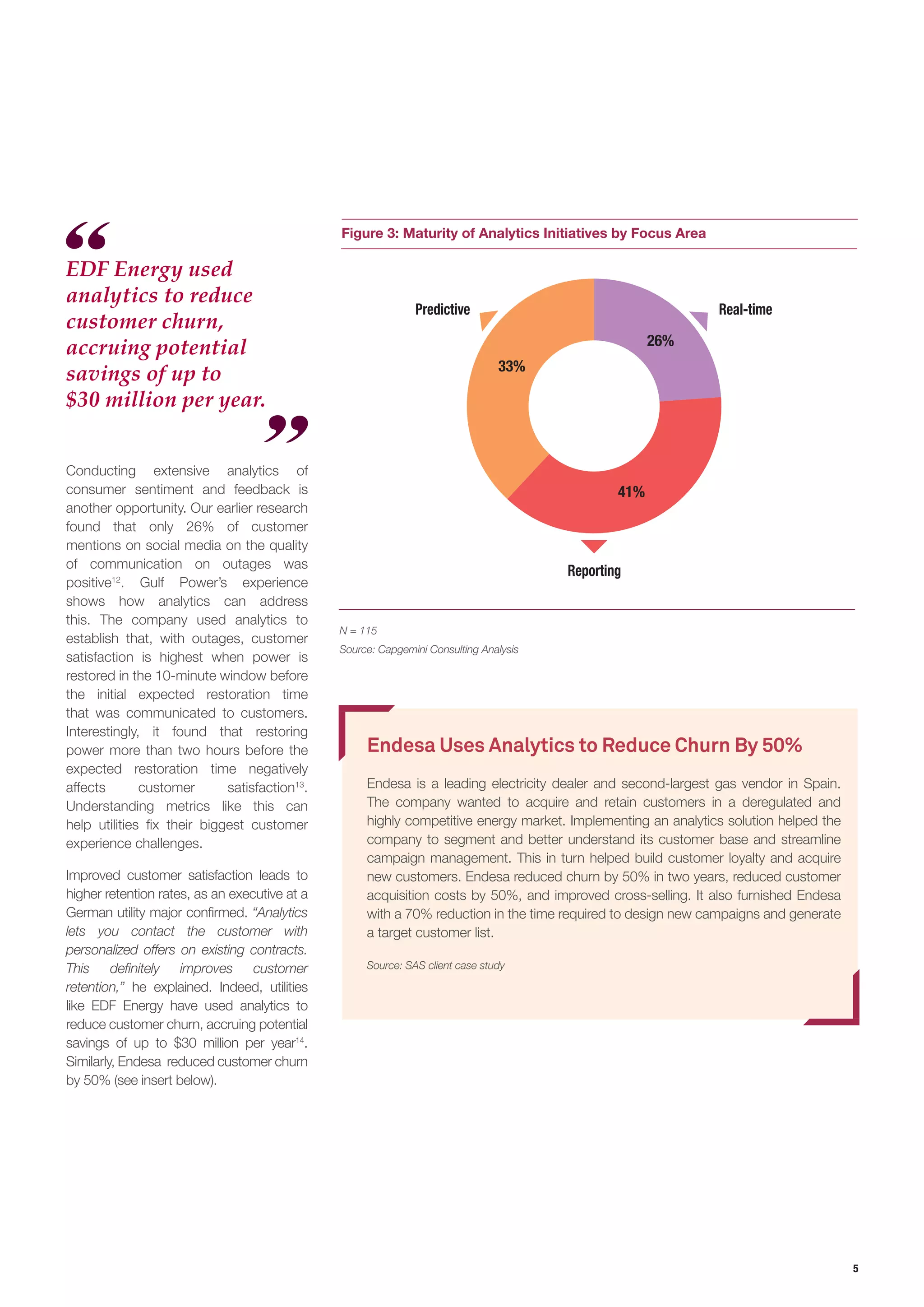 5
Figure 3: Maturity of Analytics Initiatives by Focus Area
N = 115
Source: Capgemini Consulting Analysis
Predictive
Reporting
Real-time
26%
33%
41%
Endesa Uses Analytics to Reduce Churn By 50%
Endesa is a leading electricity dealer and second-largest gas vendor in Spain.
The company wanted to acquire and retain customers in a deregulated and
highly competitive energy market. Implementing an analytics solution helped the
company to segment and better understand its customer base and streamline
campaign management. This in turn helped build customer loyalty and acquire
new customers. Endesa reduced churn by 50% in two years, reduced customer
acquisition costs by 50%, and improved cross-selling. It also furnished Endesa
with a 70% reduction in the time required to design new campaigns and generate
a target customer list.
Source: SAS client case study
Conducting extensive analytics of
consumer sentiment and feedback is
another opportunity. Our earlier research
found that only 26% of customer
mentions on social media on the quality
of communication on outages was
positive12
. Gulf Power’s experience
shows how analytics can address
this. The company used analytics to
establish that, with outages, customer
satisfaction is highest when power is
restored in the 10-minute window before
the initial expected restoration time
that was communicated to customers.
Interestingly, it found that restoring
power more than two hours before the
expected restoration time negatively
affects customer satisfaction13
.
Understanding metrics like this can
help utilities fix their biggest customer
experience challenges.
Improved customer satisfaction leads to
higher retention rates, as an executive at a
German utility major confirmed. “Analytics
lets you contact the customer with
personalized offers on existing contracts.
This definitely improves customer
retention,” he explained. Indeed, utilities
like EDF Energy have used analytics to
reduce customer churn, accruing potential
savings of up to $30 million per year14
.
Similarly, Endesa reduced customer churn
by 50% (see insert below).
EDF Energy used
analytics to reduce
customer churn,
accruing potential
savings of up to
$30 million per year.
 
