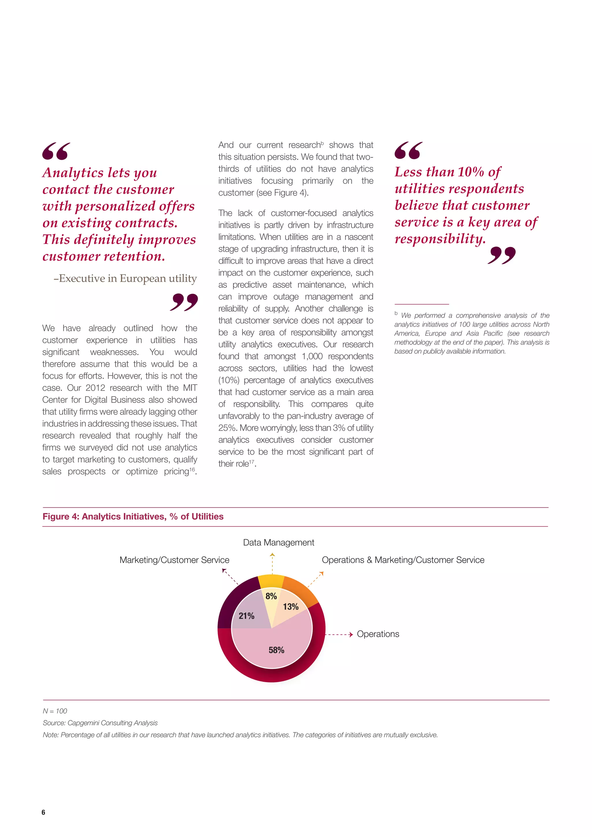 6
Figure 4: Analytics Initiatives, % of Utilities
N = 100
Source: Capgemini Consulting Analysis
Note: Percentage of all utilities in our research that have launched analytics initiatives. The categories of initiatives are mutually exclusive.
Less than 10% of
utilities respondents
believe that customer
service is a key area of
responsibility.
Operations
Marketing/Customer Service
Data Management
58%
21%
8%
13%
Operations & Marketing/Customer Service
We have already outlined how the
customer experience in utilities has
significant weaknesses. You would
therefore assume that this would be a
focus for efforts. However, this is not the
case. Our 2012 research with the MIT
Center for Digital Business also showed
that utility firms were already lagging other
industries in addressing these issues. That
research revealed that roughly half the
firms we surveyed did not use analytics
to target marketing to customers, qualify
sales prospects or optimize pricing16
.
b
We performed a comprehensive analysis of the
analytics initiatives of 100 large utilities across North
America, Europe and Asia Pacific (see research
methodology at the end of the paper). This analysis is
based on publicly available information.
Analytics lets you
contact the customer
with personalized offers
on existing contracts.
This definitely improves
customer retention.
–Executive in European utility
And our current researchb
shows that
this situation persists. We found that two-
thirds of utilities do not have analytics
initiatives focusing primarily on the
customer (see Figure 4).
The lack of customer-focused analytics
initiatives is partly driven by infrastructure
limitations. When utilities are in a nascent
stage of upgrading infrastructure, then it is
difficult to improve areas that have a direct
impact on the customer experience, such
as predictive asset maintenance, which
can improve outage management and
reliability of supply. Another challenge is
that customer service does not appear to
be a key area of responsibility amongst
utility analytics executives. Our research
found that amongst 1,000 respondents
across sectors, utilities had the lowest
(10%) percentage of analytics executives
that had customer service as a main area
of responsibility. This compares quite
unfavorably to the pan-industry average of
25%. More worryingly, less than 3% of utility
analytics executives consider customer
service to be the most significant part of
their role17
.
 