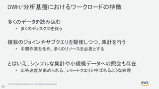 © 2018, Amazon Web Services, Inc. or its Affiliates. All rights reserved.
16
DWH/分析基盤におけるワークロードの特徴
多くのデータを読み込む
• 多くのディスクIOを伴う
複数のジョインやサブクエリを駆使しつつ、集計を行う
• 中間作業を含め、多くのリソースを必要とする
とはいえ、シンプルな集計や小規模データへの照会も存在
• 応答速度が求められる、ショートクエリと呼ばれるような処理
 