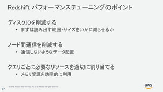 © 2018, Amazon Web Services, Inc. or its Affiliates. All rights reserved.
17
Redshift パフォーマンスチューニングのポイント
ディスクIOを削減する
• まずは読み出す範囲・サイズをいかに減らせるか
ノード間通信を削減する
• 通信しないようなデータ配置
クエリごとに必要なリソースを適切に割り当てる
• メモリ資源を効率的に利用
 