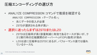 © 2018, Amazon Web Services, Inc. or its Affiliates. All rights reserved.
21
圧縮エンコーディングの選び方
• ANALYZE COMPRESSION コマンドで推奨を確認する
ANALYZE COMPRESSION <テーブル名>;
• 先にデータの投入が必要
• ZSTDが選択される率が高い
• 選択に迷ったらまずはZSTDまたはLZO
• ZSTDは圧縮率が高く容量削減に有効であるケースが多いが、ク
エリ実行時の圧縮展開のオーバーヘッド(CPU負荷)が高め
• LZOは逆に圧縮率はZSTDに劣るが、パフォーマンス面では優れ
ているケースも
 