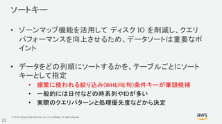 © 2018, Amazon Web Services, Inc. or its Affiliates. All rights reserved.
23
• ゾーンマップ機能を活用して ディスク IO を削減し、クエリ
パフォーマンスを向上させるため、データソートは重要なポ
イント
• データをどの列順にソートするかを、テーブルごとにソート
キーとして指定
• 頻繁に使われる絞り込み(WHERE句)条件キーが筆頭候補
• 一般的には日付などの時系列やIDが多い
• 実際のクエリパターンと処理優先度などから決定
ソートキー
 