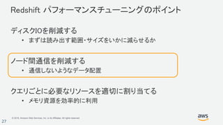 © 2018, Amazon Web Services, Inc. or its Affiliates. All rights reserved.
27
Redshift パフォーマンスチューニングのポイント
ディスクIOを削減する
• まずは読み出す範囲・サイズをいかに減らせるか
ノード間通信を削減する
• 通信しないようなデータ配置
クエリごとに必要なリソースを適切に割り当てる
• メモリ資源を効率的に利用
 