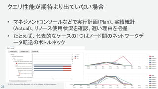 © 2018, Amazon Web Services, Inc. or its Affiliates. All rights reserved.
28
クエリ性能が期待より出ていない場合
• マネジメントコンソールなどで実行計画(Plan)、実績統計
(Actual)、リソース使用状況を確認、遅い理由を把握
• たとえば、代表的なケースの1つはノード間のネットワークデ
ータ転送のボトルネック
 