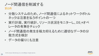 © 2018, Amazon Web Services, Inc. or its Affiliates. All rights reserved.
39
ノード間通信を削減する
まとめ
• 分散システムのため、ノード間通信によるネットワークボトル
ネックは注意を払うポイントの一つ
• 実行計画、実行統計、リソース状況をモニターし、DS_*オペ
レータの有無をチェック
• ノード間通信の発生を極力抑えるために適切なデータの分
散方式を検討
• データの偏りにも注意
 