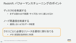 © 2018, Amazon Web Services, Inc. or its Affiliates. All rights reserved.
40
Redshift パフォーマンスチューニングのポイント
ディスクIOを削減する
• まずは読み出す範囲・サイズをいかに減らせるか
ノード間通信を削減する
• 通信しないようなデータ配置
クエリごとに必要なリソースを適切に割り当てる
• メモリ資源を効率的に利用
 