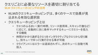 © 2018, Amazon Web Services, Inc. or its Affiliates. All rights reserved.
44
クエリごとに必要なリソースを適切に割り当てる
WLM クエリキューホッピングの活用
• WLMのクエリキューホッピングは、多くのケースで効果が見
込まれる有効な選択肢
• クエリキューホッピングとは
• クエリのふるまい (実行時間、リソース使用率、スキャン行数など)
に応じて、自動的に次に条件マッチするキューにクエリーを投入
する機能
• 時間がかかり過ぎるクエリをインタラクティブなクエリから切り離
し、別キューでゆっくり実行させる事が可能
• クライアントにはエラーは返却されずに、次のキューに自動で再
投入
 