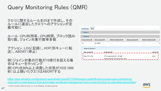 © 2018, Amazon Web Services, Inc. or its Affiliates. All rights reserved.
47
Query Monitoring Rules (QMR)
クエリに関するルールを25まで作成し、その
ルールに違反したクエリへのアクションが定
義可能に
ルール：CPU利用率、CPU時間、ブロック読み
取り数、ジョイン対象行数等多数
アクション：LOG（記録）、HOP(別キューに転
送）、ABORT（停止）
例）ジョイン対象の行数が10億行を超える場
合はキューをホッピング
例）CPUを80%以上消費した状態が10分（600
秒）以上続いたクエリはABORTする
https://aws.amazon.com/jp/about-aws/whats-new/2017/04/amazon-redshift-announces-query-monitoring-
rules-qmr-a-new-feature-that-automates-workload-management-and-a-new-function-to-calculate-percentiles/
 