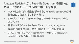 © 2018, Amazon Web Services, Inc. or its Affiliates. All rights reserved.
Amazon Redshift が、Redshift Spectrum を用いた
ネスト化されたデータへのサポートを発表
• ネスト化された半構造化データを、Redshift Spectrumの外
部表として指定することが可能に
• オープンファイルフォーマットをサポート: Parquet, ORC,
JSON, Ion
• サポートするComplex Data Type : struct, array, map
• 既存のSQLを拡張し、ネスト構造をドット表記で表現
• CTASを用いて、ネスト化されたデータのETL （Redshift
Localテーブルへロード）が容易に
 