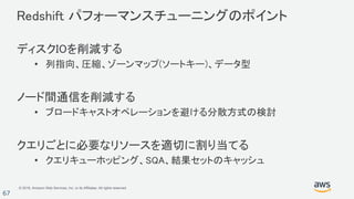 © 2018, Amazon Web Services, Inc. or its Affiliates. All rights reserved.
67
Redshift パフォーマンスチューニングのポイント
ディスクIOを削減する
• 列指向、圧縮、ゾーンマップ(ソートキー)、データ型
ノード間通信を削減する
• ブロードキャストオペレーションを避ける分散方式の検討
クエリごとに必要なリソースを適切に割り当てる
• クエリキューホッピング、SQA、結果セットのキャッシュ
 