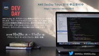 AWS DevDay Tokyo 2018 申込受付中
AWS DevDay は、アプリケーション開発を行うデベロッパーの皆様
のための、グローバルテクノロジーイベントです。アプリ開発に関連
するAWSの実践的な情報はもちろん、国内外の事例を通じたベスト
プラクティスを、テクニカルセッション、ハンズオン、ハッカソン、ワー
クショップ、ライトニングトークなど様々な形でお届けします。
2018年10月29日 (月) 〜 11月2日 (金)
アマゾン ウェブ サービス ジャパン (東京・目黒)
https://amzn.to/devday2018
#AWSDev #AWSDevDay
 