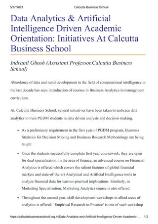 5/27/2021 Calcutta Business School
https://calcuttabusinessschool.org.in/Data-Analytics-and-Artificial-Intelligence-Driven-Academic-… 1/2
Indranil Ghosh (Assistant Professor,Calcutta Business
School)
Abundance of data and rapid development in the field of computational intelligence in
the last decade has seen introduction of courses in Business Analytics in management
curriculum.
At, Calcutta Business School, several initiatives have been taken to embrace data
analytics to train PGDM students in data driven analysis and decision making.
As a preliminary requirement in the first year of PGDM program, Business
Statistics for Decision Making and Business Research Methodology are being
taught.
Once the students successfully complete first year coursework, they are open
for dual specialization. In the area of finance, an advanced course on Financial
Analytics is offered which covers the salient features of global financial
markets and state-of-the-art Analytical and Artificial Intelligence tools to
analyze financial data for various practical implications. Similarly, in
Marketing Specialization, Marketing Analytics course is also offered.
Throughout the second year, skill-development workshops in allied areas of
analytics is offered. ‘Empirical Research in Finance’ is one of such workshop
Data Analytics & Artificial
Intelligence Driven Academic
Orientation: Initiatives At Calcutta
Business School
 