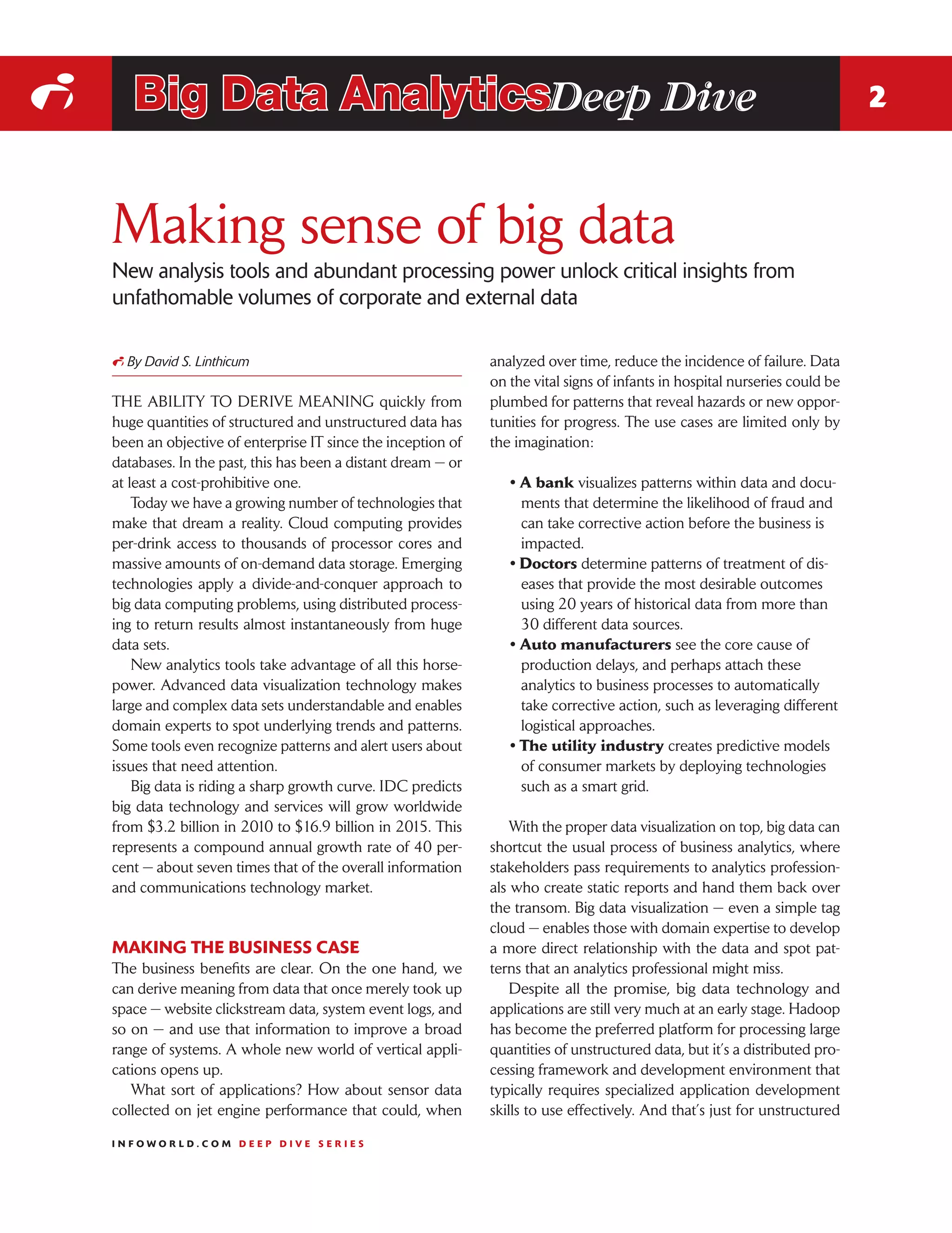 i      Big Data AnalyticsDeep Dive                                                                                              2



    Making sense of big data
    New analysis tools and abundant processing power unlock critical insights from
    unfathomable volumes of corporate and external data

    i By David S. Linthicum                                      analyzed over time, reduce the incidence of failure. Data
                                                                 on the vital signs of infants in hospital nurseries could be
    THE ABILITY TO DERIVE MEANING quickly from                   plumbed for patterns that reveal hazards or new oppor-
    huge quantities of structured and unstructured data has      tunities for progress. The use cases are limited only by
    been an objective of enterprise IT since the inception of    the imagination:
    databases. In the past, this has been a distant dream — or
    at least a cost-prohibitive one.                                • A bank visualizes patterns within data and docu-
        Today we have a growing number of technologies that           ments that determine the likelihood of fraud and
    make that dream a reality. Cloud computing provides               can take corrective action before the business is
    per-drink access to thousands of processor cores and              impacted.
    massive amounts of on-demand data storage. Emerging             • Doctors determine patterns of treatment of dis-
    technologies apply a divide-and-conquer approach to               eases that provide the most desirable outcomes
    big data computing problems, using distributed process-           using 20 years of historical data from more than
    ing to return results almost instantaneously from huge            30 different data sources.
    data sets.                                                      • Auto manufacturers see the core cause of
        New analytics tools take advantage of all this horse-         production delays, and perhaps attach these
    power. Advanced data visualization technology makes               analytics to business processes to automatically
    large and complex data sets understandable and enables            take corrective action, such as leveraging different
    domain experts to spot underlying trends and patterns.            logistical approaches.
    Some tools even recognize patterns and alert users about        • The utility industry creates predictive models
    issues that need attention.                                       of consumer markets by deploying technologies
        Big data is riding a sharp growth curve. IDC predicts         such as a smart grid.
    big data technology and services will grow worldwide
    from $3.2 billion in 2010 to $16.9 billion in 2015. This         With the proper data visualization on top, big data can
    represents a compound annual growth rate of 40 per-          shortcut the usual process of business analytics, where
    cent — about seven times that of the overall information     stakeholders pass requirements to analytics profession-
    and communications technology market.                        als who create static reports and hand them back over
                                                                 the transom. Big data visualization — even a simple tag
                                                                 cloud — enables those with domain expertise to develop
    MAKING THE BUSINESS CASE                                     a more direct relationship with the data and spot pat-
    The business benefits are clear. On the one hand, we         terns that an analytics professional might miss.
    can derive meaning from data that once merely took up            Despite all the promise, big data technology and
    space — website clickstream data, system event logs, and     applications are still very much at an early stage. Hadoop
    so on — and use that information to improve a broad          has become the preferred platform for processing large
    range of systems. A whole new world of vertical appli-       quantities of unstructured data, but it’s a distributed pro-
    cations opens up.                                            cessing framework and development environment that
       What sort of applications? How about sensor data          typically requires specialized application development
    collected on jet engine performance that could, when         skills to use effectively. And that’s just for unstructured

    INFOWORLD.COM DEEP DIVE SERIES
 