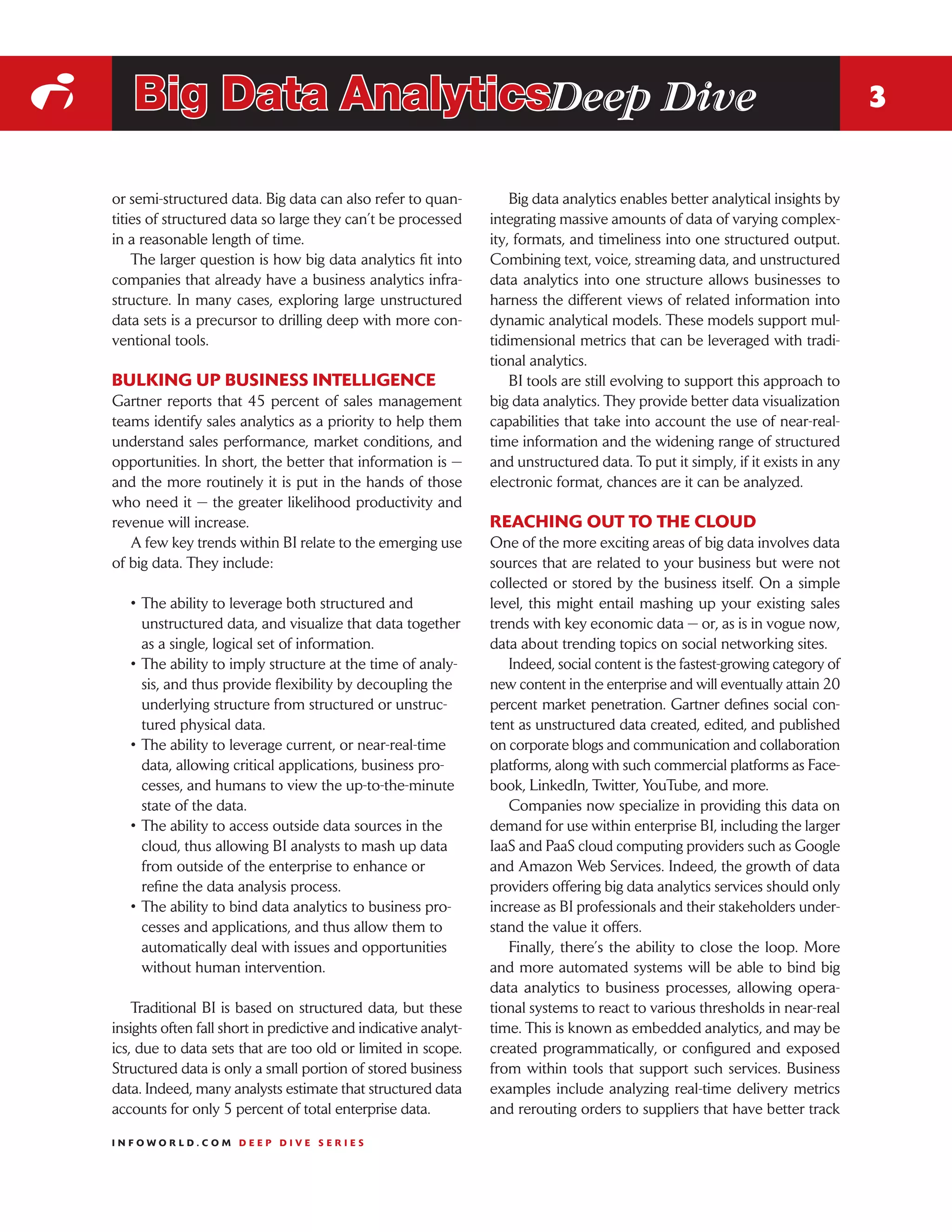 i      Big Data AnalyticsDeep Dive                                                                                                  3


    or semi-structured data. Big data can also refer to quan-            Big data analytics enables better analytical insights by
    tities of structured data so large they can’t be processed       integrating massive amounts of data of varying complex-
    in a reasonable length of time.                                  ity, formats, and timeliness into one structured output.
        The larger question is how big data analytics fit into       Combining text, voice, streaming data, and unstructured
    companies that already have a business analytics infra-          data analytics into one structure allows businesses to
    structure. In many cases, exploring large unstructured           harness the different views of related information into
    data sets is a precursor to drilling deep with more con-         dynamic analytical models. These models support mul-
    ventional tools.                                                 tidimensional metrics that can be leveraged with tradi-
                                                                     tional analytics.
    BULKING UP BUSINESS INTELLIGENCE                                     BI tools are still evolving to support this approach to
    Gartner reports that 45 percent of sales management              big data analytics. They provide better data visualization
    teams identify sales analytics as a priority to help them        capabilities that take into account the use of near-real-
    understand sales performance, market conditions, and             time information and the widening range of structured
    opportunities. In short, the better that information is —        and unstructured data. To put it simply, if it exists in any
    and the more routinely it is put in the hands of those           electronic format, chances are it can be analyzed.
    who need it — the greater likelihood productivity and
    revenue will increase.                                           REACHING OUT TO THE CLOUD
       A few key trends within BI relate to the emerging use         One of the more exciting areas of big data involves data
    of big data. They include:                                       sources that are related to your business but were not
                                                                     collected or stored by the business itself. On a simple
       •	The ability to leverage both structured and                 level, this might entail mashing up your existing sales
         unstructured data, and visualize that data together         trends with key economic data — or, as is in vogue now,
         as a single, logical set of information.                    data about trending topics on social networking sites.
       •	The ability to imply structure at the time of analy-           Indeed, social content is the fastest-growing category of
         sis, and thus provide flexibility by decoupling the         new content in the enterprise and will eventually attain 20
         underlying structure from structured or unstruc-            percent market penetration. Gartner defines social con-
         tured physical data.                                        tent as unstructured data created, edited, and published
       •	The ability to leverage current, or near-real-time          on corporate blogs and communication and collaboration
         data, allowing critical applications, business pro-         platforms, along with such commercial platforms as Face-
         cesses, and humans to view the up-to-the-minute             book, LinkedIn, Twitter, YouTube, and more.
         state of the data.                                             Companies now specialize in providing this data on
       •	The ability to access outside data sources in the           demand for use within enterprise BI, including the larger
         cloud, thus allowing BI analysts to mash up data            IaaS and PaaS cloud computing providers such as Google
         from outside of the enterprise to enhance or                and Amazon Web Services. Indeed, the growth of data
         refine the data analysis process.                           providers offering big data analytics services should only
       •	The ability to bind data analytics to business pro-         increase as BI professionals and their stakeholders under-
         cesses and applications, and thus allow them to             stand the value it offers.
         automatically deal with issues and opportunities               Finally, there’s the ability to close the loop. More
         without human intervention.                                 and more automated systems will be able to bind big
                                                                     data analytics to business processes, allowing opera-
        Traditional BI is based on structured data, but these        tional systems to react to various thresholds in near-real
    insights often fall short in predictive and indicative analyt-   time. This is known as embedded analytics, and may be
    ics, due to data sets that are too old or limited in scope.      created programmatically, or configured and exposed
    Structured data is only a small portion of stored business       from within tools that support such services. Business
    data. Indeed, many analysts estimate that structured data        examples include analyzing real-time delivery metrics
    accounts for only 5 percent of total enterprise data.            and rerouting orders to suppliers that have better track

    INFOWORLD.COM DEEP DIVE SERIES
 