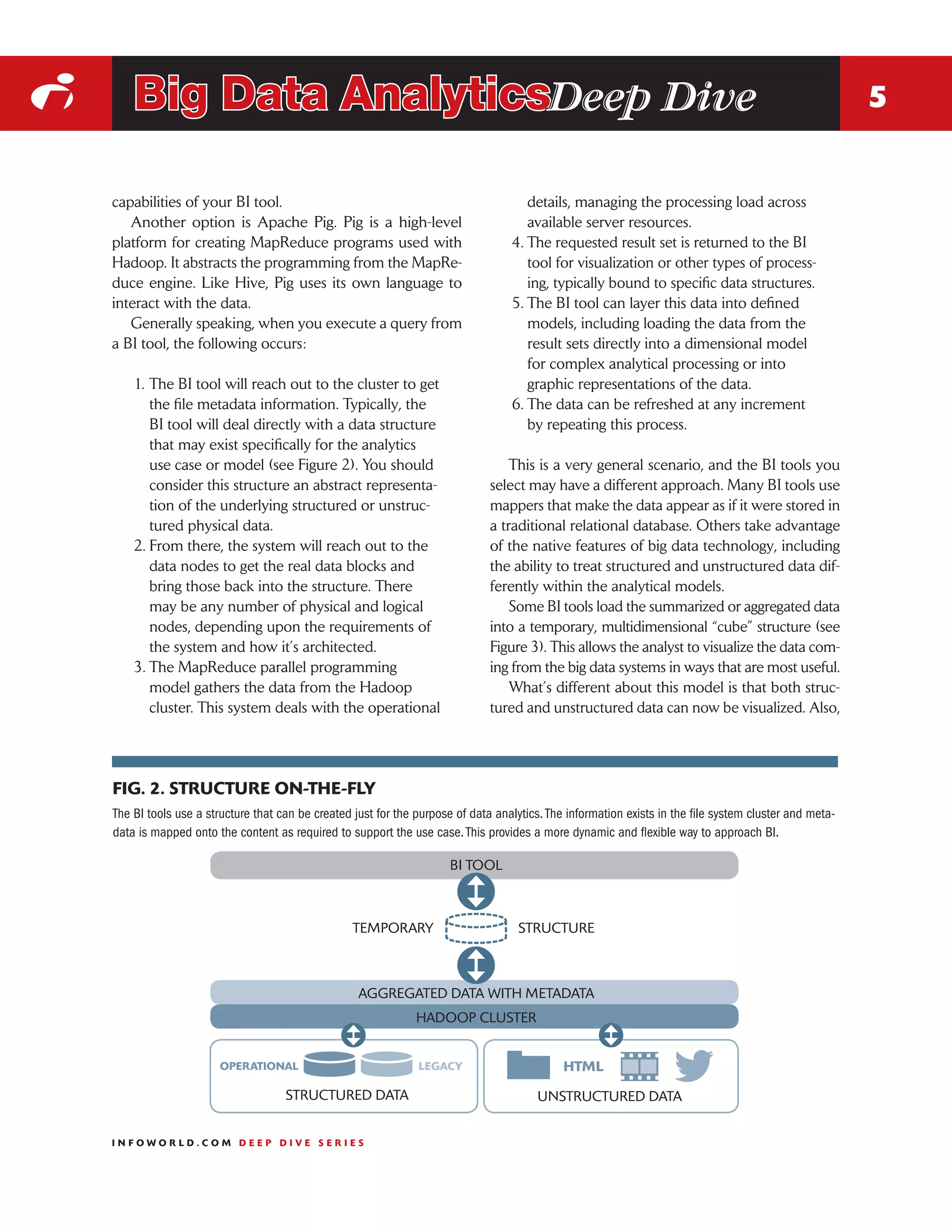 i       Big Data AnalyticsDeep Dive                                                                                                                        5


    capabilities of your BI tool.                                                       details, managing the processing load across
       Another option is Apache Pig. Pig is a high-level                                available server resources.
    platform for creating MapReduce programs used with                               4.	The requested result set is returned to the BI
    Hadoop. It abstracts the programming from the MapRe-                                tool for visualization or other types of process-
    duce engine. Like Hive, Pig uses its own language to                                ing, typically bound to specific data structures.
    interact with the data.                                                          5.	The BI tool can layer this data into defined
       Generally speaking, when you execute a query from                                models, including loading the data from the
    a BI tool, the following occurs:                                                    result sets directly into a dimensional model
                                                                                        for complex analytical processing or into
        1.	The BI tool will reach out to the cluster to get                             graphic representations of the data.
           the file metadata information. Typically, the                             6.	The data can be refreshed at any increment
           BI tool will deal directly with a data structure                             by repeating this process.
           that may exist specifically for the analytics
           use case or model (see Figure 2). You should                              This is a very general scenario, and the BI tools you
           consider this structure an abstract representa-                       select may have a different approach. Many BI tools use
           tion of the underlying structured or unstruc-                         mappers that make the data appear as if it were stored in
           tured physical data.                                                  a traditional relational database. Others take advantage
        2.	From there, the system will reach out to the                          of the native features of big data technology, including
           data nodes to get the real data blocks and                            the ability to treat structured and unstructured data dif-
           bring those back into the structure. There                            ferently within the analytical models.
           may be any number of physical and logical                                 Some BI tools load the summarized or aggregated data
           nodes, depending upon the requirements of                             into a temporary, multidimensional “cube” structure (see
           the system and how it’s architected.                                  Figure 3). This allows the analyst to visualize the data com-
        3.	The MapReduce parallel programming                                    ing from the big data systems in ways that are most useful.
           model gathers the data from the Hadoop                                    What’s different about this model is that both struc-
           cluster. This system deals with the operational                       tured and unstructured data can now be visualized. Also,




    FIG. 2. STRUCTURE ON-THE-FLY
    The BI tools use a structure that can be created just for the purpose of data analytics. The information exists in the file system cluster and meta-
    data is mapped onto the content as required to support the use case. This provides a more dynamic and flexible way to approach BI.

                                                                         BI TOOL



                                                     TEMPORARY                         STRUCTURE



                                                      AGGREGATED DATA WITH METADATA
                                                                  HADOOP CLUSTER


                         OPERATIONAL                              LEGACY

                                       STRUCTURED DATA                                     UNSTRUCTURED DATA


    INFOWORLD.COM DEEP DIVE SERIES
 