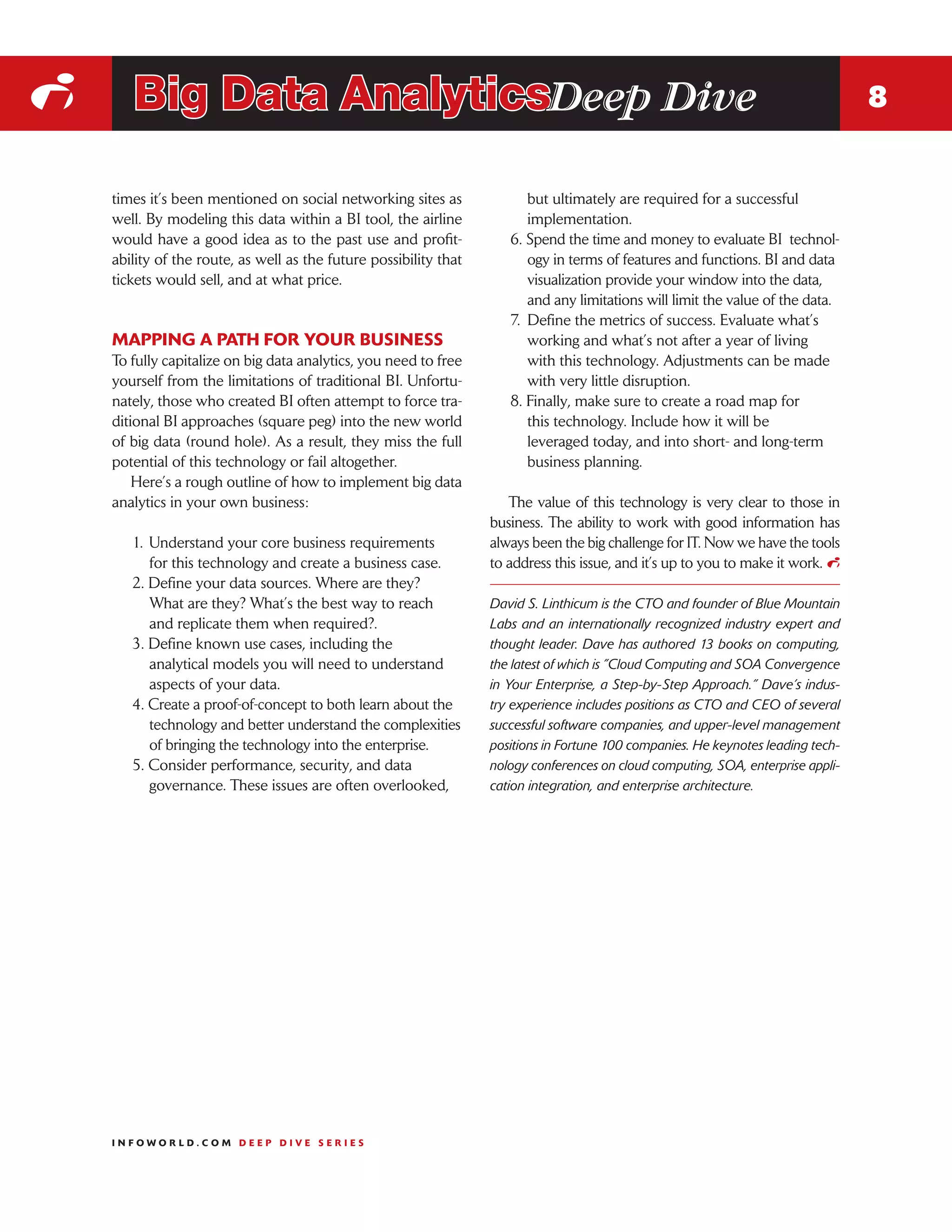 i      Big Data AnalyticsDeep Dive                                                                                                 8


    times it’s been mentioned on social networking sites as               but ultimately are required for a successful
    well. By modeling this data within a BI tool, the airline             implementation.
    would have a good idea as to the past use and profit-             6. Spend the time and money to evaluate BI technol-
    ability of the route, as well as the future possibility that          ogy in terms of features and functions. BI and data
    tickets would sell, and at what price.                                visualization provide your window into the data,
                                                                          and any limitations will limit the value of the data.
                                                                      7.	 Define the metrics of success. Evaluate what’s
    MAPPING A PATH FOR YOUR BUSINESS                                      working and what’s not after a year of living
    To fully capitalize on big data analytics, you need to free           with this technology. Adjustments can be made
    yourself from the limitations of traditional BI. Unfortu-             with very little disruption.
    nately, those who created BI often attempt to force tra-          8. Finally, make sure to create a road map for
    ditional BI approaches (square peg) into the new world                this technology. Include how it will be
    of big data (round hole). As a result, they miss the full             leveraged today, and into short- and long-term
    potential of this technology or fail altogether.                      business planning.
        Here’s a rough outline of how to implement big data
    analytics in your own business:                                   The value of this technology is very clear to those in
                                                                   business. The ability to work with good information has
       1.	 Understand your core business requirements              always been the big challenge for IT. Now we have the tools
           for this technology and create a business case.         to address this issue, and it’s up to you to make it work. i
       2. Define your data sources. Where are they?
           What are they? What’s the best way to reach             David S. Linthicum is the CTO and founder of Blue Mountain
           and replicate them when required?.                      Labs and an internationally recognized industry expert and
       3. Define known use cases, including the                    thought leader. Dave has authored 13 books on computing,
           analytical models you will need to understand           the latest of which is ”Cloud Computing and SOA Convergence
           aspects of your data.                                   in Your Enterprise, a Step-by-Step Approach.” Dave’s indus-
       4. Create a proof-of-concept to both learn about the        try experience includes positions as CTO and CEO of several
           technology and better understand the complexities       successful software companies, and upper-level management
           of bringing the technology into the enterprise.         positions in Fortune 100 companies. He keynotes leading tech-
       5. Consider performance, security, and data                 nology conferences on cloud computing, SOA, enterprise appli-
           governance. These issues are often overlooked,          cation integration, and enterprise architecture.




    INFOWORLD.COM DEEP DIVE SERIES
 