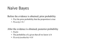 Naïve Bayes
Before the evidence is obtained; prior probability
• P(a) the prior probability that the proposition is true
• P(cavity)=0.1
After the evidence is obtained; posterior probability
• P(a|b)
• The probability of a given that all we know is b
• P(cavity|toothache)=0.8
 