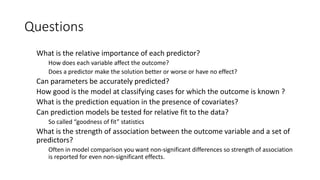Questions
What is the relative importance of each predictor?
How does each variable affect the outcome?
Does a predictor make the solution better or worse or have no effect?
Can parameters be accurately predicted?
How good is the model at classifying cases for which the outcome is known ?
What is the prediction equation in the presence of covariates?
Can prediction models be tested for relative fit to the data?
So called “goodness of fit” statistics
What is the strength of association between the outcome variable and a set of
predictors?
Often in model comparison you want non-significant differences so strength of association
is reported for even non-significant effects.
 
