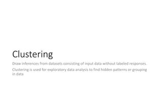 Clustering
Draw inferences from datasets consisting of input data without labeled responses.
Clustering is used for exploratory data analysis to find hidden patterns or grouping
in data
 