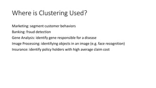Where is Clustering Used?
Marketing: segment customer behaviors
Banking: fraud detection
Gene Analysis: identify gene responsible for a disease
Image Processing: identifying objects in an image (e.g. face recognition)
Insurance: identify policy holders with high average claim cost
 