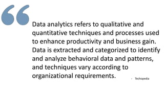 Data analytics refers to qualitative and
quantitative techniques and processes used
to enhance productivity and business gain.
Data is extracted and categorized to identify
and analyze behavioral data and patterns,
and techniques vary according to
organizational requirements. - Techopedia
 