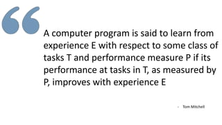 A computer program is said to learn from
experience E with respect to some class of
tasks T and performance measure P if its
performance at tasks in T, as measured by
P, improves with experience E
- Tom Mitchell
 