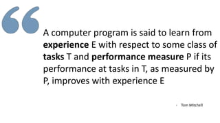 A computer program is said to learn from
experience E with respect to some class of
tasks T and performance measure P if its
performance at tasks in T, as measured by
P, improves with experience E
- Tom Mitchell
 
