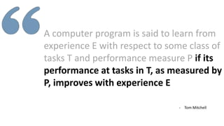 A computer program is said to learn from
experience E with respect to some class of
tasks T and performance measure P if its
performance at tasks in T, as measured by
P, improves with experience E
- Tom Mitchell
 