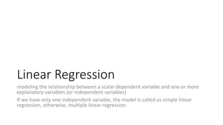 Linear Regression
modeling the relationship between a scalar dependent variable and one or more
explanatory variables (or independent variables)
If we have only one independent variable, the model is called as simple linear
regression, otherwise, multiple linear regression
 