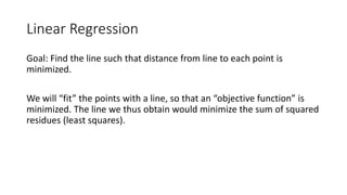 Linear Regression
Goal: Find the line such that distance from line to each point is
minimized.
We will “fit” the points with a line, so that an “objective function” is
minimized. The line we thus obtain would minimize the sum of squared
residues (least squares).
 