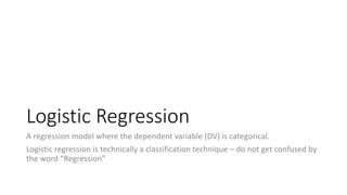 Logistic Regression
A regression model where the dependent variable (DV) is categorical.
Logistic regression is technically a classification technique – do not get confused by
the word “Regression”
 