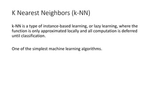 K Nearest Neighbors (k-NN)
k-NN is a type of instance-based learning, or lazy learning, where the
function is only approximated locally and all computation is deferred
until classification.
One of the simplest machine learning algorithms.
 