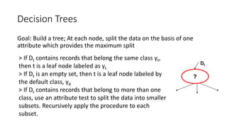 Decision Trees
Goal: Build a tree; At each node, split the data on the basis of one
attribute which provides the maximum split
Dt
?
> If Dt contains records that belong the same class yt,
then t is a leaf node labeled as yt
> If Dt is an empty set, then t is a leaf node labeled by
the default class, yd
> If Dt contains records that belong to more than one
class, use an attribute test to split the data into smaller
subsets. Recursively apply the procedure to each
subset.
 