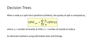 Decision Trees
When a node p is split into k partitions (children), the quality of split is computed as,
where, ni = number of records at child i, n = number of records at node p.
An alternate method is using Information Gain and Entropy.


k
i
i
split iGINI
n
n
GINI
1
)(
 