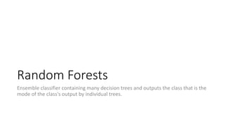 Random Forests
Ensemble classifier containing many decision trees and outputs the class that is the
mode of the class's output by individual trees.
 