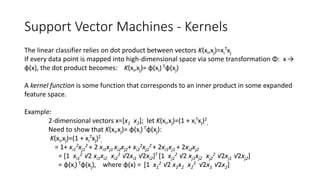 Support Vector Machines - Kernels
The linear classifier relies on dot product between vectors K(xi,xj)=xi
Txj
If every data point is mapped into high-dimensional space via some transformation Φ: x →
φ(x), the dot product becomes: K(xi,xj)= φ(xi) Tφ(xj)
A kernel function is some function that corresponds to an inner product in some expanded
feature space.
Example:
2-dimensional vectors x=[x1 x2]; let K(xi,xj)=(1 + xi
Txj)2
,
Need to show that K(xi,xj)= φ(xi) Tφ(xj):
K(xi,xj)=(1 + xi
Txj)2
,
= 1+ xi1
2xj1
2 + 2 xi1xj1 xi2xj2+ xi2
2xj2
2 + 2xi1xj1 + 2xi2xj2
= [1 xi1
2 √2 xi1xi2 xi2
2 √2xi1 √2xi2]T [1 xj1
2 √2 xj1xj2 xj2
2 √2xj1 √2xj2]
= φ(xi) Tφ(xj), where φ(x) = [1 x1
2 √2 x1x2 x2
2 √2x1 √2x2]
 