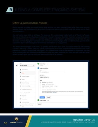 ANALYTICS + BRAIN = $
Understanding and interpreting data to measure ROI and optimize your marketing
10
Setting Up Goals in Google Analytics
Before you set up goals, you must decide what actions you want people to take after they arrive on your
website. Goals can be triggered in a number of ways and require you to add code that allows you to track
goal completion.
You can use a page load as a trigger. For example, if a certain page loads, such as a “thank you” page,
that would indicate a goal has been completed. You can choose a duration. If someone spends a certain
amount of time on your website or a specific page, that would indicate a goal has been completed. You can
choose a number of pages. If someone visits a certain number of pages, that would indicate a goal has been
completed. Each of these triggers represents a desired level of engagement.
The most versatile trigger is an event – a specific action taken by a user. This could involve a user clicking
a button, watching a video, filling out a form, downloading an e-book, or even expanding text to read more
content on a page. A simple click will trigger it, but it takes some code on the website to implement. You can
have multiple goals with different values based on what you want people to do. Once you add code and enter
details for each goal, you can turn goal tracking on and off as needed.
B UILDING A COMPLETE TRACKING SYSTEM
 