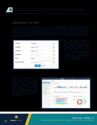 ANALYTICS + BRAIN = $
Understanding and interpreting data to measure ROI and optimize your marketing
12
Capturing Data in Your CRM
Now we move from Google Analytics to your Contact Relationship Management (CRM), where we collect data
that informs future marketing and business decisions. When entering data, use quantitative data fields that
allow you to choose from multiple options. This makes it easier to track, analyze and report data. Text fields are
the enemy here and should be avoided whenever possible in favor of dropdown lists and checkboxes. When
you allow users to type data, you lose consistency and uniformity and introduce unnecessary complexity and
interpretation into your data.
B UILDING A COMPLETE TRACKING SYSTEM
This becomes evident when you
start pulling reports on various
metrics, such as different types
of marketing efforts (conferences,
webinars, blog posts, online ads,
etc.), campaigns, new business
versus referral business, dollar
amounts, and periods of time. Now
we can pinpoint what’s working
and what’s not.
Just like various marketing
campaigns and components of
each campaign can be tracked
separately, data is captured in
your CRM in a way that allows
you to tie dollar amounts to
specific campaigns, accounts and
contacts. Every deal that is either
in the pipeline or closed should be
traced to the campaign source so
you can measure ROI.
 
