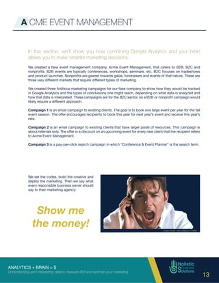 ANALYTICS + BRAIN = $
Understanding and interpreting data to measure ROI and optimize your marketing
13
A CME EVENT MANAGEMENT
In this section, we’ll show you how combining Google Analytics and your brain
allows you to make smarter marketing decisions.
We created a fake event management company, Acme Event Management, that caters to B2B, B2C and
nonprofits. B2B events are typically conferences, workshops, seminars, etc. B2C focuses on tradeshows
and product launches. Nonprofits are geared towards galas, fundraisers and events of that nature. These are
three very different markets that require different types of marketing.
We created three fictitious marketing campaigns for our fake company to show how they would be tracked
in Google Analytics and the types of conclusions one might reach, depending on what data is analyzed and
how that data is interpreted. These campaigns are for the B2C sector, so a B2B or nonprofit campaign would
likely require a different approach.
Campaign 1 is an email campaign to existing clients. The goal is to book one large event per year for the fall
event season. The offer encourages recipients to book this year for next year’s event and receive this year’s
rate.
Campaign 2 is an email campaign to existing clients that have larger pools of resources. This campaign is
about referrals only. The offer is a discount on an upcoming event for every new client that the recipient refers
to Acme Event Management.
Campaign 3 is a pay-per-click search campaign in which “Conference & Event Planner” is the search term.
Show me
the money!
We set the codes, build the creative and
deploy the marketing. Then we say what
every responsible business owner should
say to their marketing agency:
 